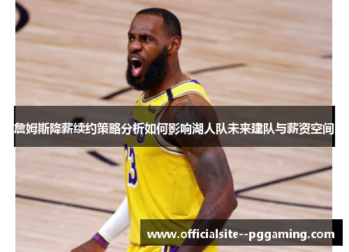 詹姆斯降薪续约策略分析如何影响湖人队未来建队与薪资空间