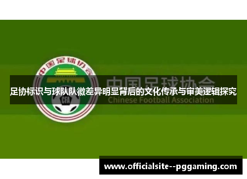 足协标识与球队队徽差异明显背后的文化传承与审美逻辑探究