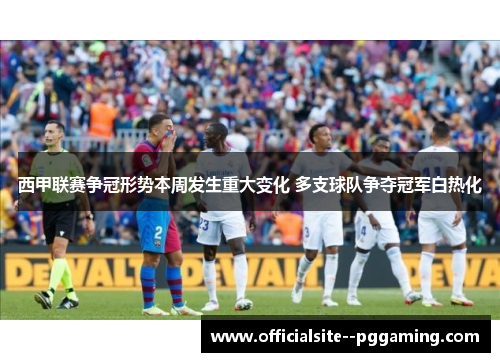 西甲联赛争冠形势本周发生重大变化 多支球队争夺冠军白热化