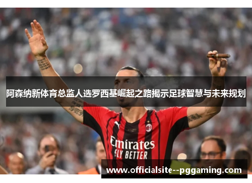 阿森纳新体育总监人选罗西基崛起之路揭示足球智慧与未来规划