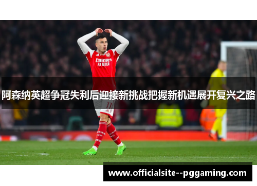 阿森纳英超争冠失利后迎接新挑战把握新机遇展开复兴之路