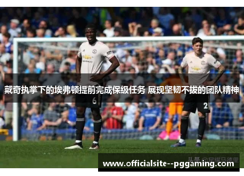 戴奇执掌下的埃弗顿提前完成保级任务 展现坚韧不拔的团队精神