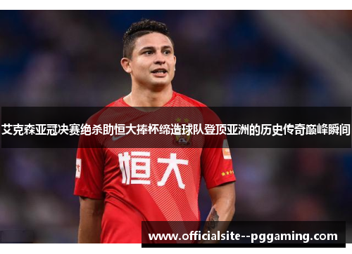 艾克森亚冠决赛绝杀助恒大捧杯缔造球队登顶亚洲的历史传奇巅峰瞬间